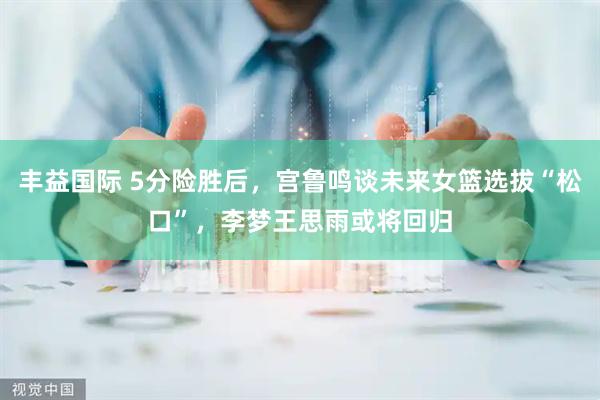 丰益国际 5分险胜后，宫鲁鸣谈未来女篮选拔“松口”，李梦王思雨或将回归