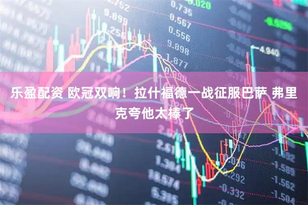 乐盈配资 欧冠双响！拉什福德一战征服巴萨 弗里克夸他太棒了