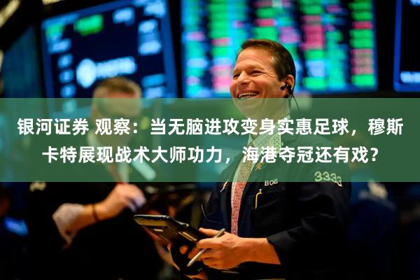 银河证券 观察：当无脑进攻变身实惠足球，穆斯卡特展现战术大师功力，海港夺冠还有戏？