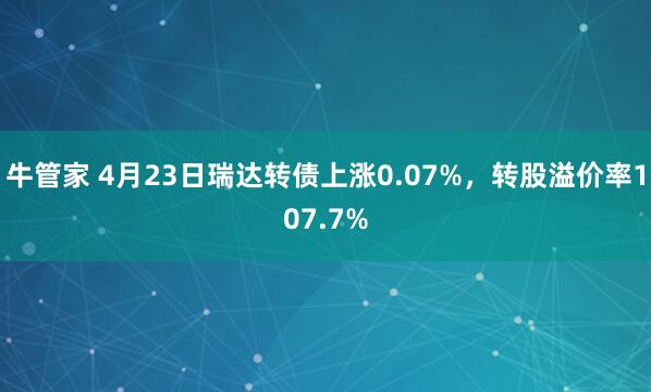 牛管家 4月23日瑞达转债上涨0.07%，转股溢价率107.7%