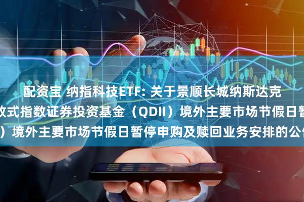 配资宝 纳指科技ETF: 关于景顺长城纳斯达克科技市值加权交易型开放式指数证券投资基金（QDII）境外主要市场节假日暂停申购及赎回业务安排的公告