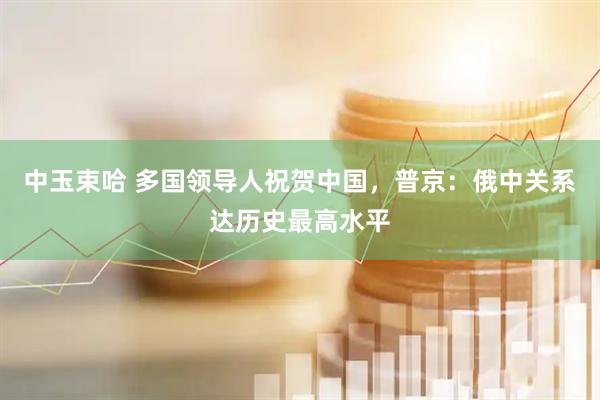 中玉束哈 多国领导人祝贺中国，普京：俄中关系达历史最高水平