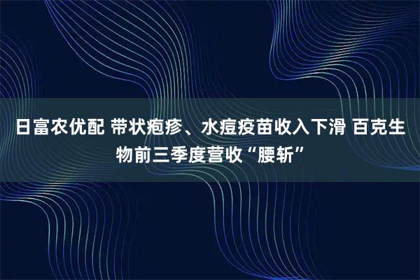 日富农优配 带状疱疹、水痘疫苗收入下滑 百克生物前三季度营收“腰斩”