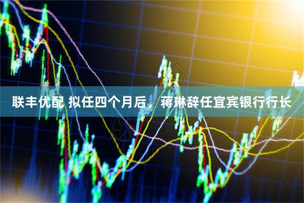 联丰优配 拟任四个月后，蒋琳辞任宜宾银行行长