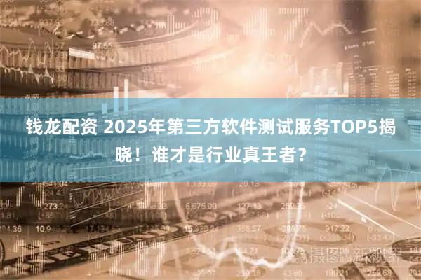 钱龙配资 2025年第三方软件测试服务TOP5揭晓！谁才是行业真王者？