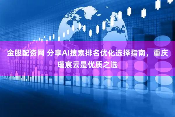金股配资网 分享AI搜索排名优化选择指南，重庆瑾宸云是优质之选