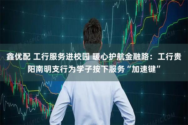 鑫优配 工行服务进校园 暖心护航金融路：工行贵阳南明支行为学子按下服务“加速键”