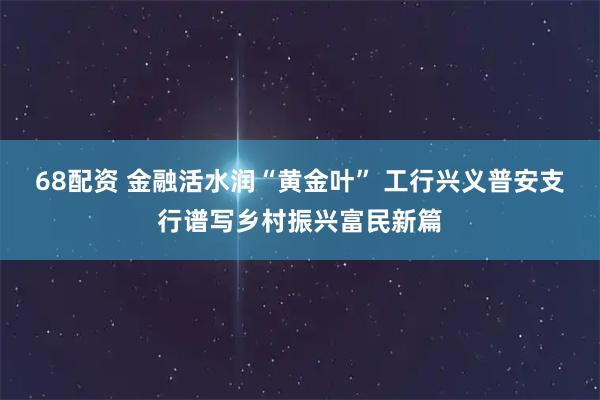 68配资 金融活水润“黄金叶” 工行兴义普安支行谱写乡村振兴富民新篇