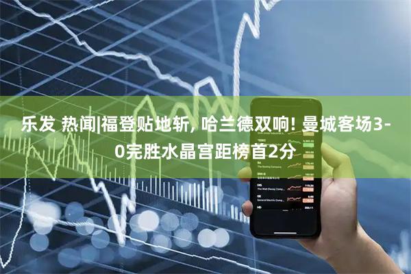 乐发 热闻|福登贴地斩, 哈兰德双响! 曼城客场3-0完胜水晶宫距榜首2分