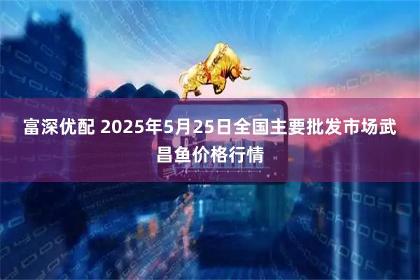 富深优配 2025年5月25日全国主要批发市场武昌鱼价格行情