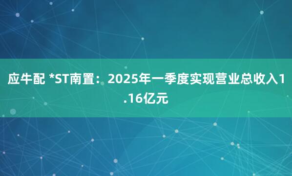 应牛配 *ST南置：2025年一季度实现营业总收入1.16亿元