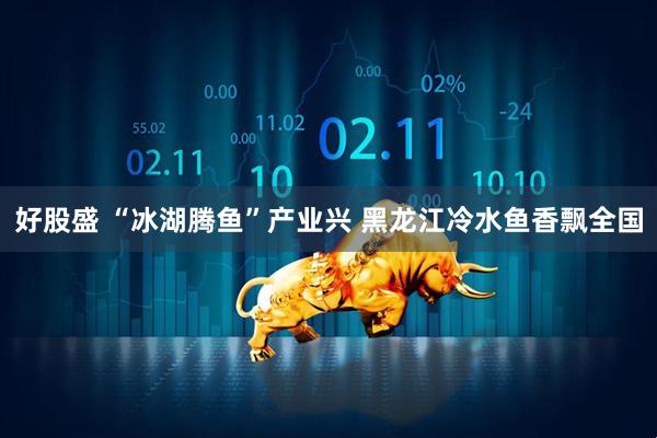 好股盛 “冰湖腾鱼”产业兴 黑龙江冷水鱼香飘全国