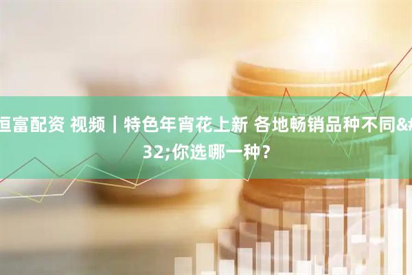 恒富配资 视频｜特色年宵花上新 各地畅销品种不同 你选哪一种？