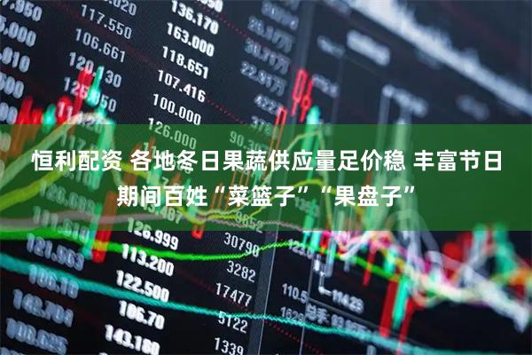 恒利配资 各地冬日果蔬供应量足价稳 丰富节日期间百姓“菜篮子”“果盘子”