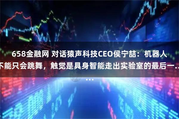 658金融网 对话猿声科技CEO侯宁喆：机器人不能只会跳舞，触觉是具身智能走出实验室的最后一…