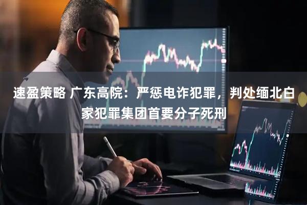 速盈策略 广东高院：严惩电诈犯罪，判处缅北白家犯罪集团首要分子死刑