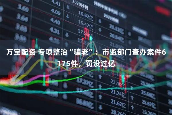 万宝配资 专项整治“骗老”：市监部门查办案件6175件，罚没过亿