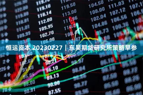 恒运资本 20230227｜东吴期货研究所策略早参