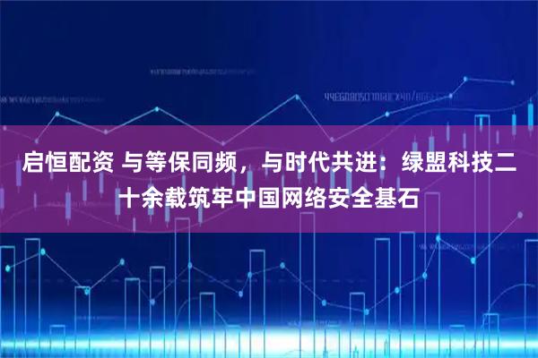 启恒配资 与等保同频，与时代共进：绿盟科技二十余载筑牢中国网络安全基石
