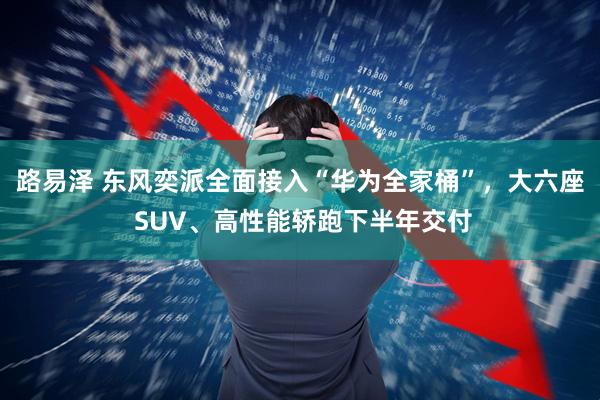 路易泽 东风奕派全面接入“华为全家桶”，大六座 SUV、高性能轿跑下半年交付
