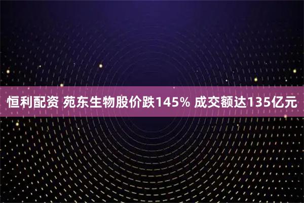 恒利配资 苑东生物股价跌145% 成交额达135亿元