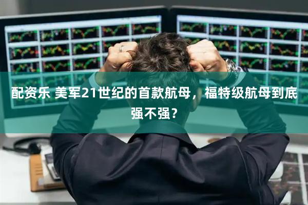 配资乐 美军21世纪的首款航母，福特级航母到底强不强？