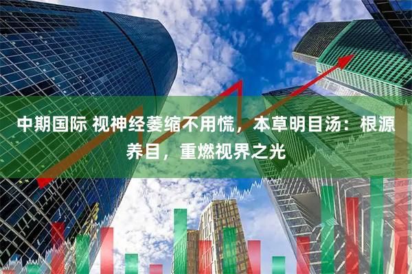 中期国际 视神经萎缩不用慌，本草明目汤：根源养目，重燃视界之光