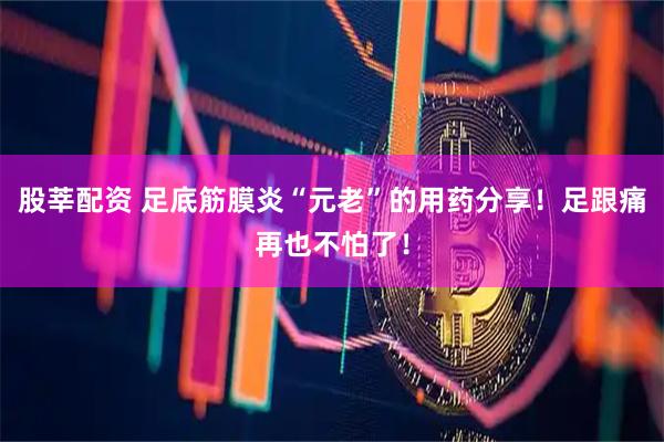 股莘配资 足底筋膜炎“元老”的用药分享！足跟痛再也不怕了！