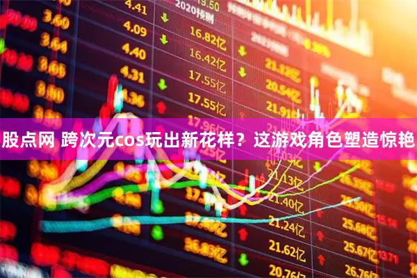 股点网 跨次元cos玩出新花样？这游戏角色塑造惊艳