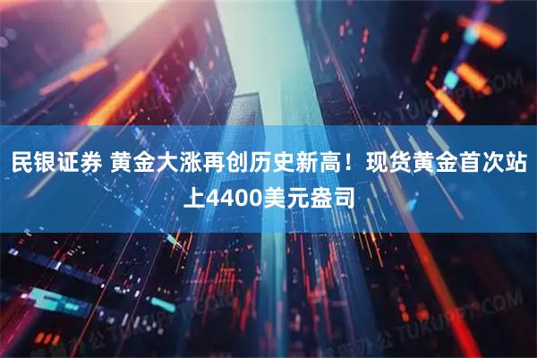 民银证券 黄金大涨再创历史新高！现货黄金首次站上4400美元盎司
